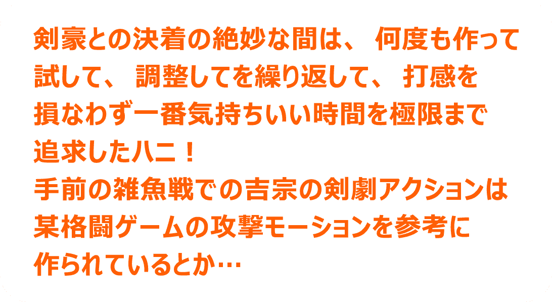 剣豪との決着の絶妙な間は、何度も作って試して、調整してを繰り返して、打感を損なわず一番気持ちいい時間を極限まで追求したハニ！手前の雑魚戦での吉宗の剣劇アクションは某格闘ゲームの攻撃モーションを参考に作られているとか…