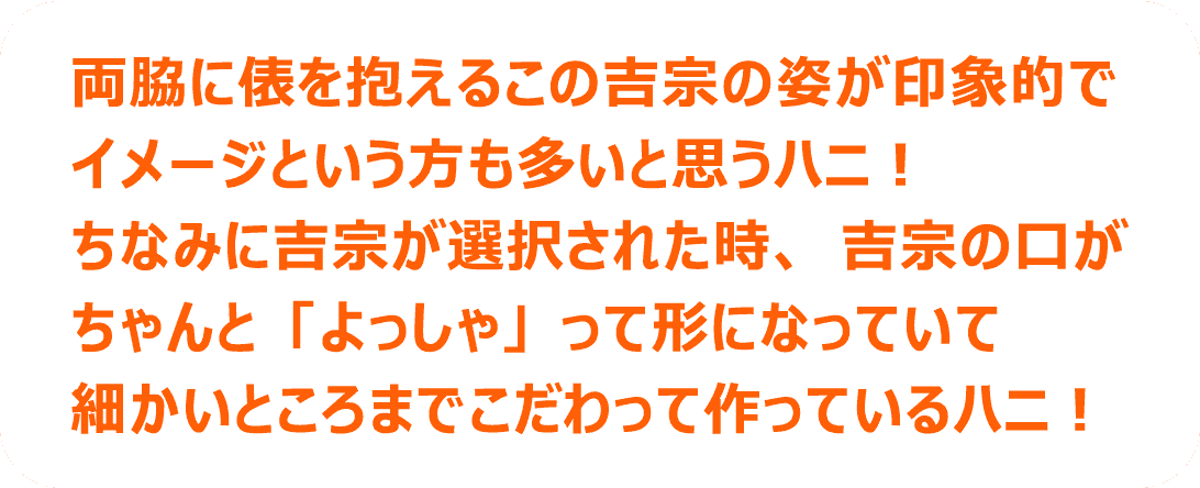 両脇に俵を抱えるこの吉宗の姿が印象的でイメージという方も多いと思うハニ！ちなみに吉宗が選択された時、吉宗の口がちゃんと「よっしゃ」って形になっていて細かいところまでこだわって作っているハニ！