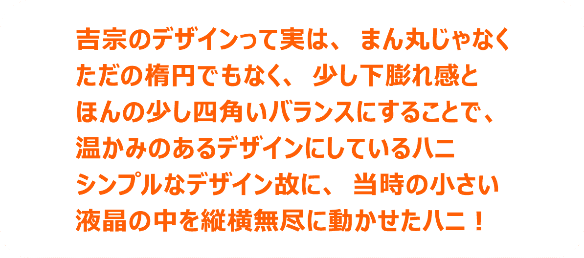 吉宗のデザインって実は、まん丸じゃなくただの楕円でもなく、少し下膨れ感とほんの少し四角いバランスにすることで、温かみのあるデザインにしているハニシンプルなデザイン故に、当時の小さい液晶の中を縦横無尽に動かせたハニ！