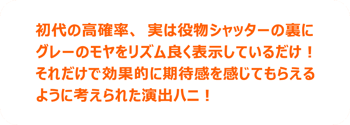 初代の高確率、実は役物シャッターの裏にグレーのモヤをリズム良く表示しているだけ！それだけで効果的に期待感を感じてもらえるように考えられた演出ハニ！