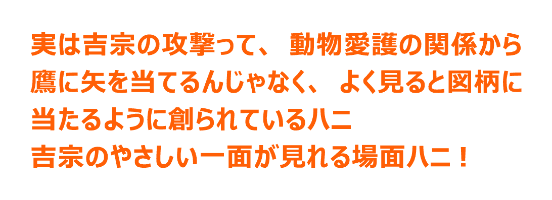 実は吉宗の攻撃って、動物愛護の関係から鷹に矢を当てるんじゃなく、よく見ると図柄に当たるように創られているハニ 吉宗のやさしい一面が見れる場面ハニ！