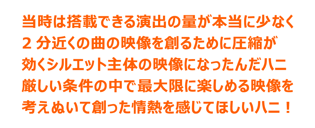 当時は搭載できる演出の量が本当に少なく2分近くの曲の映像を創るために圧縮が効くシルエット主体の映像になったんだハニ 厳しい条件の中で最大限に楽しめる映像を考えぬいて創った情熱を感じてほしいハニ！
