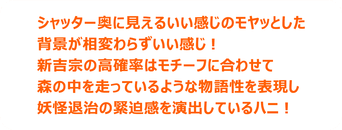 シャッター奥に見えるいい感じのモヤッとした背景が相変わらずいい感じ！新吉宗の高確率はモチーフに合わせて森の中を走っているような物語性を表現し妖怪退治の緊迫感を演出しているハニ！