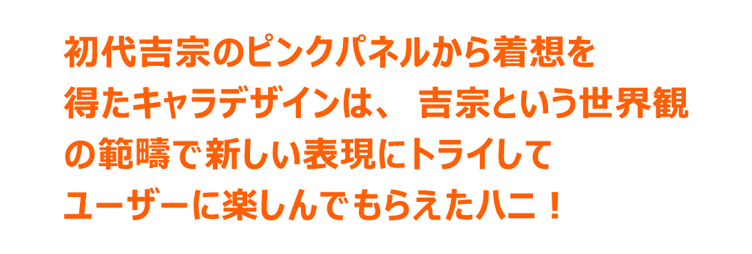初代吉宗のピンクパネルから着想を得たキャラデザインは、吉宗という世界観の範疇で新しい表現にトライしてユーザーに楽しんでもらえたハニ！