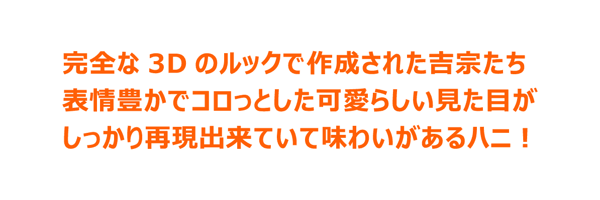 完全な3Dのルックで作成された吉宗たち 表情豊かでコロっとした可愛らしい見た目がしっかり再現出来ていて味わいがあるハニ！
