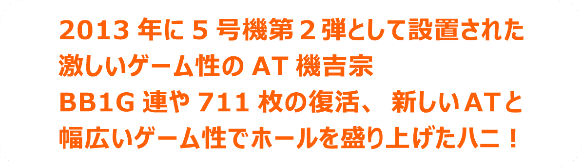 2013 年に5号機第2弾として設置された激しいゲーム性のAT機吉宗BB1G連や711枚の復活、新しいATと幅広いゲーム性でホールを盛り上げたハニ！