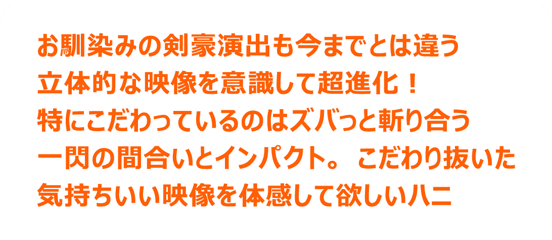 お馴染みの剣豪演出も今までとは違う立体的な映像を意識して超進化！特にこだわっているのはズバっと斬り合う一関の間合いとインパクト。こだわり抜いた気持ちいい映像を体感して欲しいハニ