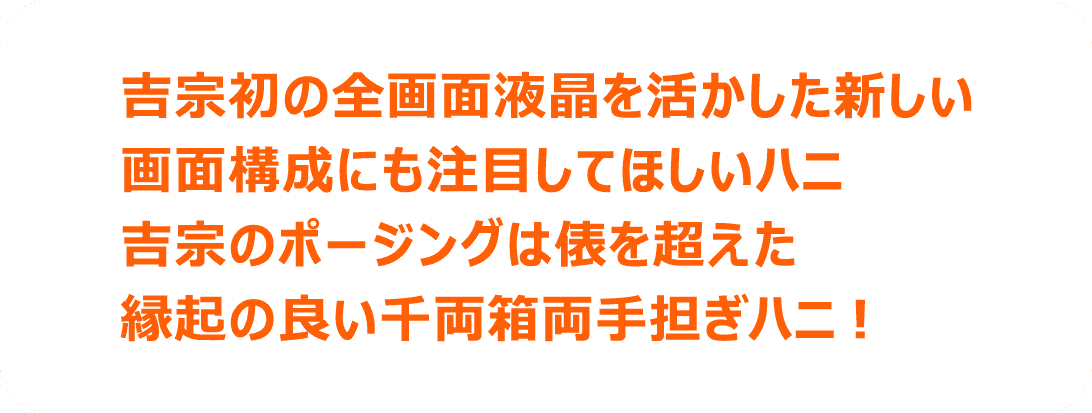 吉宗初の全画面液晶を活かした新しい画面構成にも注目してほしいハニ 吉宗のポージングは表を超えた縁起の良い千両箱両手担ぎハニ！