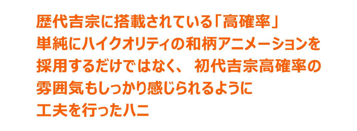 歴代吉宗に搭載されている「高確率」単純にハイクオリティの和柄アニメーションを採用するだけではなく、初代吉宗高確率の雰囲気もしっかり感じられるように工夫を行ったハニ