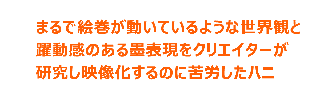 まるで絵巻が動いているような世界観と躍動感のある墨表現をクリエイターが研究し映像化するのに苦労したハニ