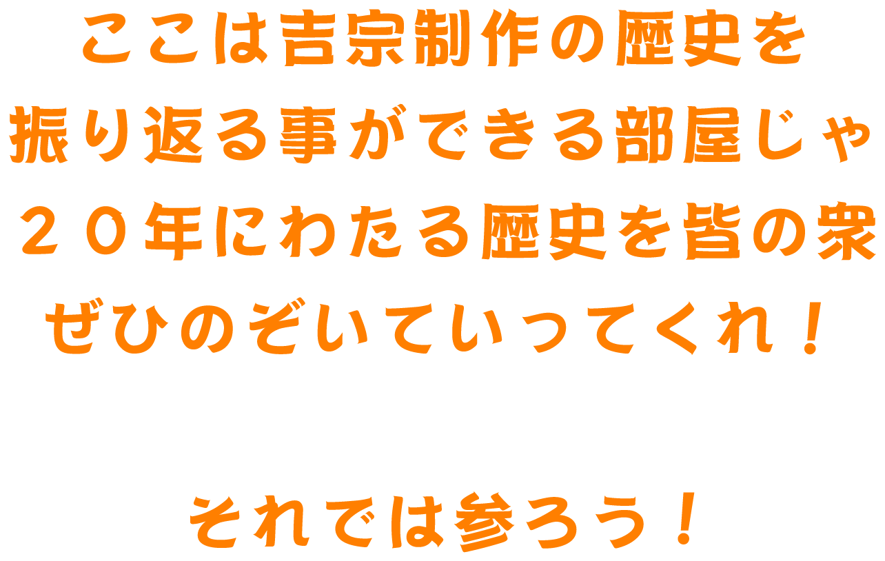 ここは吉宗制作の歴史を振り返る事ができる部屋じゃ 20年にわたる歴史を皆の衆ぜひのぞいていってくれ！ぞれでは参ろう！